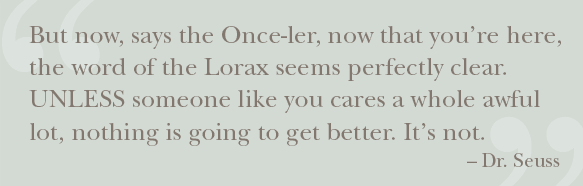 But now, says the Once-ler, now that you are here, the word of the Lorax seems perfectly clear. UNLESS someone like you cares a whole awful lot, nothing is going to get better. Its not.-Dr Seuss